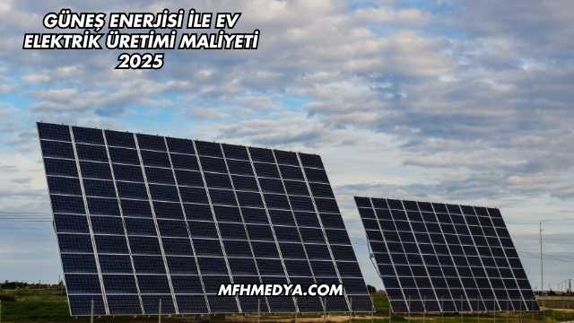 Güneş Enerjisi İle Ev Elektrik Üretimi Maliyeti 2025